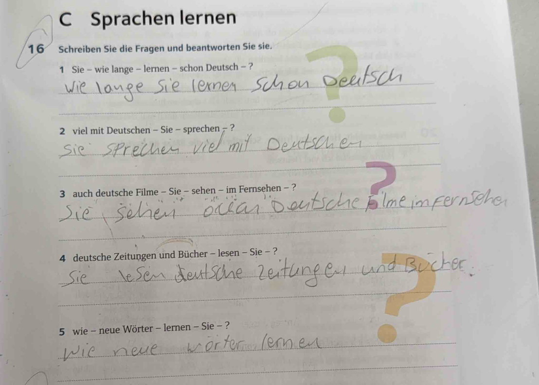 Sprachen lernen 
16 Schreiben Sie die Fragen und beantworten Sie sie. 
1 Sie - wie lange - lernen - schon Deutsch - ? 
_ 
_ 
2 viel mit Deutschen - Sie - sprechen - ? 
_ 
_ 
3 auch deutsche Filme - Sie - sehen - im Fernsehen - ? 
_ 
_ 
4 deutsche Zeitungen und Bücher - lesen - Sie - ? 
_ 
_ 
_ 
5 wie - neue Wörter - lernen - Sie - ? 
_