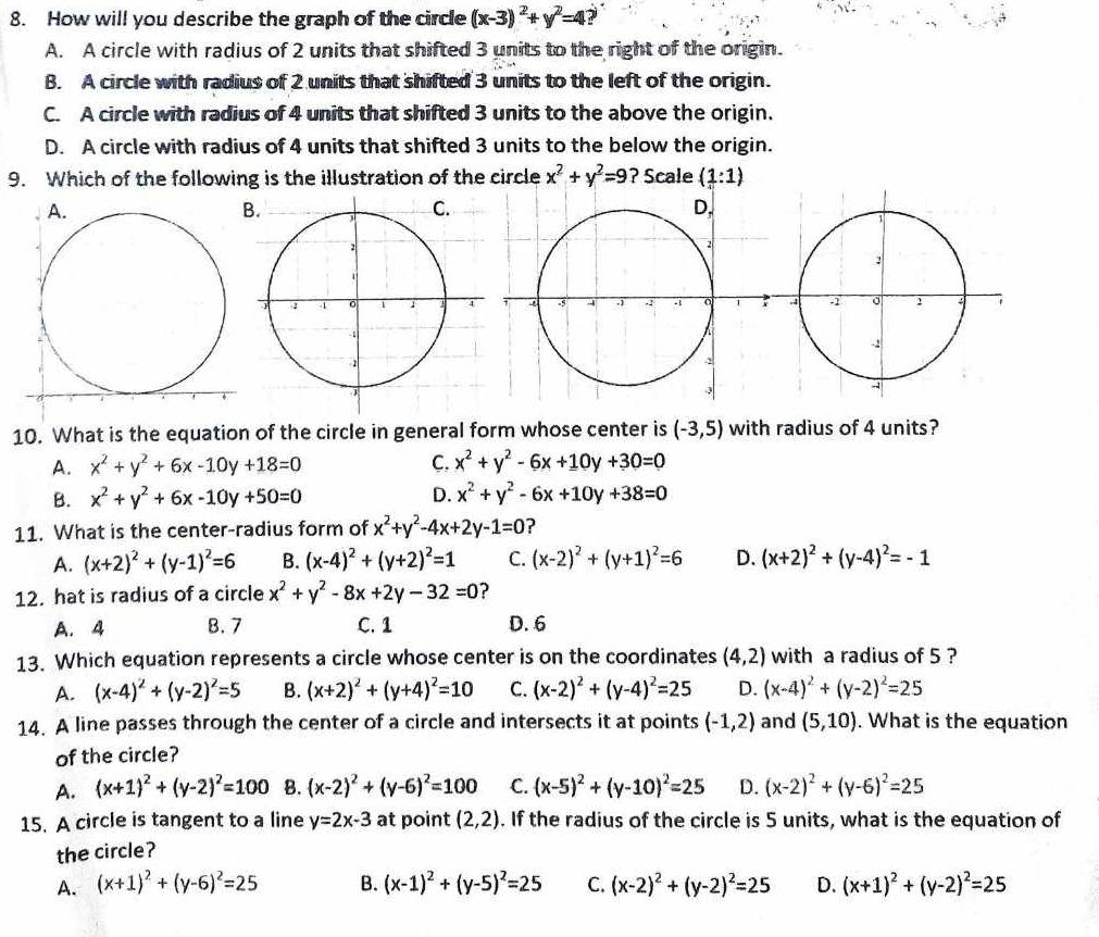 How will you describe the graph of the circle (x-3)^2+y^2=4
A. A circle with radius of 2 units that shifted 3 units to the right of the origin.
B. A circle with radius of 2 units that shifted 3 units to the left of the origin.
C. A circle with radius of 4 units that shifted 3 units to the above the origin.
D. A circle with radius of 4 units that shifted 3 units to the below the origin.
9. Which of the following is the illustration of the circle x^2+y^2=9 ? Scale (1:1)
10. What is the equation of the circle in general form whose center is (-3,5) with radius of 4 units?
A. x^2+y^2+6x-10y+18=0 C. x^2+y^2-6x+10y+30=0
B. x^2+y^2+6x-10y+50=0 D. x^2+y^2-6x+10y+38=0
11. What is the center-radius form of x^2+y^2-4x+2y-1=0 ?
A. (x+2)^2+(y-1)^2=6 B. (x-4)^2+(y+2)^2=1 C. (x-2)^2+(y+1)^2=6 D. (x+2)^2+(y-4)^2=-1
12. hat is radius of a circle x^2+y^2-8x+2y-32=0 ?
A. 4 B. 7 C. 1 D. 6
13. Which equation represents a circle whose center is on the coordinates (4,2) with a radius of 5 ?
A. (x-4)^2+(y-2)^2=5 B. (x+2)^2+(y+4)^2=10 C. (x-2)^2+(y-4)^2=25 D. (x-4)^2+(y-2)^2=25
14. A line passes through the center of a circle and intersects it at points (-1,2) and (5,10). What is the equation
of the circle?
A. (x+1)^2+(y-2)^2=100 B. (x-2)^2+(y-6)^2=100 C. (x-5)^2+(y-10)^2=25 D. (x-2)^2+(y-6)^2=25
15. A circle is tangent to a line y=2x-3 at point (2,2). If the radius of the circle is 5 units, what is the equation of
the circle?
A. (x+1)^2+(y-6)^2=25 B. (x-1)^2+(y-5)^2=25 C. (x-2)^2+(y-2)^2=25 D. (x+1)^2+(y-2)^2=25