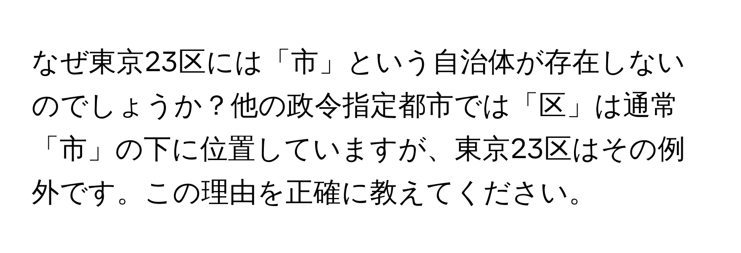 なぜ東京23区には「市」という自治体が存在しないのでしょうか？他の政令指定都市では「区」は通常「市」の下に位置していますが、東京23区はその例外です。この理由を正確に教えてください。