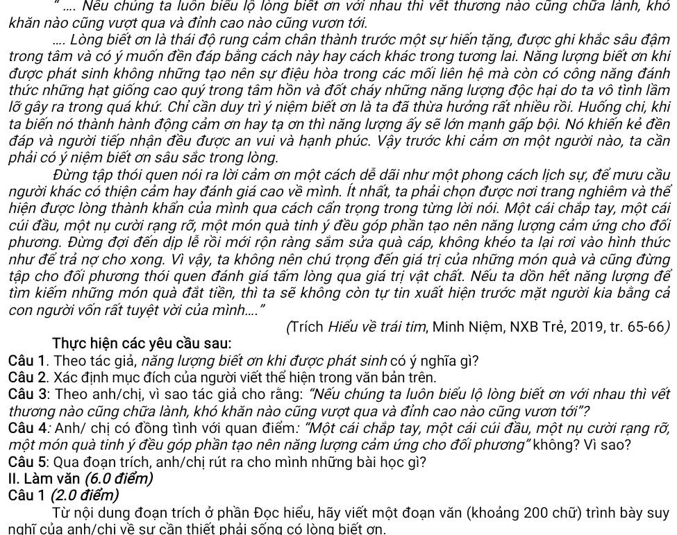 .... Nếu chủng ta luồn biểu lộ lòng biết ơn với nhau thi vết thương nào cũng chữa lành, khỏ
khăn nào cũng vượt qua và đỉnh cao nào cũng vươn tới.
.... Lòng biết ơn là thái độ rung cảm chân thành trước một sự hiến tặng, được ghi khắc sâu đậm
trong tâm và có ý muốn đền đáp bằng cách này hay cách khác trong tương lai. Năng lượng biết ơn khi
được phát sinh không những tạo nên sự điệu hòa trong các mối liên hệ mà còn có công năng đánh
thức những hạt giống cao quý trong tâm hồn và đốt cháy những năng lượng độc hại do ta vô tình lầm
lỡ gây ra trong quá khứ. Chỉ cần duy trì ý niệm biết ơn là ta đã thừa hưởng rất nhiều rồi. Huống chi, khi
ta biến nó thành hành động cảm ơn hay tạ ơn thì năng lượng ấy sẽ lớn mạnh gấp bội. Nó khiến kẻ đền
đáp và người tiếp nhận đều được an vui và hạnh phúc. Vậy trước khi cảm ơn một người nào, ta cần
phải có ý niệm biết ơn sâu sắc trong lòng.
Đừng tập thói quen nói ra lời cảm ơn một cách dễ dãi như một phong cách lịch sư, để mưu cầu
kgười khác có thiện cảm hay đánh giá cao về mình. Ít nhất, ta phải chọn được nơi trang nghiêm và thể
điện được lòng thành khấn của mình qua cách cấn trọng trong từng lời nói. Một cái chắp tay, một cái
cúi đầu, một nụ cười rạng rỡ, một món quà tinh ý đều góp phần tạo nên năng lượng cảm ứng cho đối
phương. Đừng đợi đến dịp lễ rồi mới rộn ràng sắm sửa quà cáp, không khéo ta lại rơi vào hình thức
như đế trả nợ cho xong. Vì vậy, ta không nên chú trọng đến giá trị của những món quà và cũng đừng
tập cho đối phương thói quen đánh giá tấm lòng qua giá trị vật chất. Nếu ta dồn hết năng lượng đế
tìm kiếm những món quà đắt tiền, thì ta sẽ không còn tự tin xuất hiện trước mặt người kia bằng cả
con người vốn rất tuyệt vời của mình...."
(Trích Hiểu về trái tim, Minh Niệm, NXB Trẻ, 2019, tr. 65-66)
Thực hiện các yêu cầu sau:
Câu 1. Theo tác giả, năng lượng biết ơn khi được phát sinh có ý nghĩa gì?
Câu 2. Xác định mục đích của người viết thể hiện trong văn bản trên.
Câu 3: Theo anh/chị, vì sao tác giả cho rằng: “Nếu chúng ta luôn biểu lộ lòng biết ơn với nhau thì vết
thương nào cũng chữa lành, khó khăn nào cũng vượt qua và đỉnh cao nào cũng vươn tới"?
Câu 4: Anh/ chị có đồng tình với quan điểm: "Một cái chắp tay, một cái cúi đầu, một nụ cười rạng rỡ,
một món quà tinh ý đều góp phần tạo nên năng lượng cảm ứng cho đối phương"không? Vì sao?
Câu 5: Qua đoạn trích, anh/chị rút ra cho mình những bài học gì?
II. Làm văn (6.0 điểm)
Câu 1 (2.0 điểm)
Từ nội dung đoạn trích ở phần Đọc hiểu, hãy viết một đoạn văn (khoảng 200 chữ) trình bày suy
nghĩ của anh/chi về sư cần thiết phải sống có lòng biết ơn.