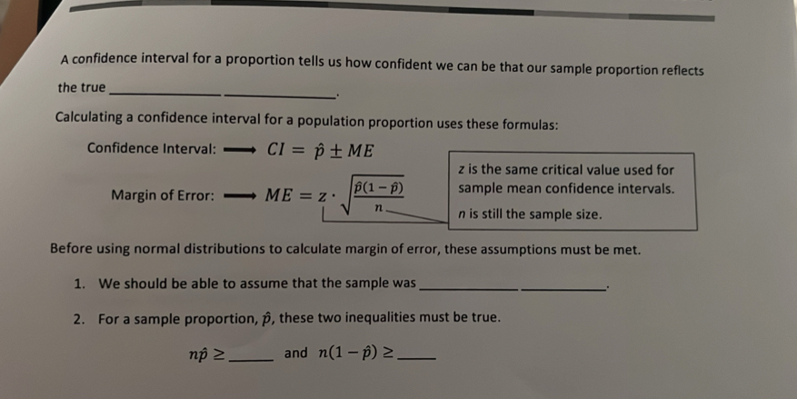 A confidence interval for a proportion tells us how confident we can be that our sample proportion reflects 
_ 
the true_ 
. 
Calculating a confidence interval for a population proportion uses these formulas: 
Confidence Interval: CI=hat p± ME
z is the same critical value used for 
sample mean confidence intervals. 
Margin of Error: ME=z· sqrt(frac hat p)(1-hat p)n n is still the sample size. 
Before using normal distributions to calculate margin of error, these assumptions must be met. 
1. We should be able to assume that the sample was_ 
_ 
2. For a sample proportion, p, these two inequalities must be true.
nhat p≥ _ and n(1-hat p)≥ _