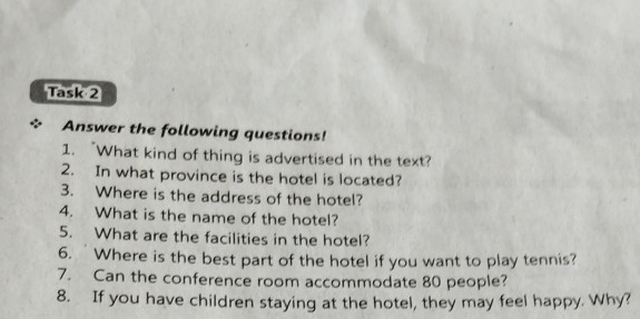 Task 2 
Answer the following questions! 
1. “What kind of thing is advertised in the text? 
2. In what province is the hotel is located? 
3. Where is the address of the hotel? 
4. What is the name of the hotel? 
5. What are the facilities in the hotel? 
6. Where is the best part of the hotel if you want to play tennis? 
7. Can the conference room accommodate 80 people? 
8. If you have children staying at the hotel, they may feel happy. Why?