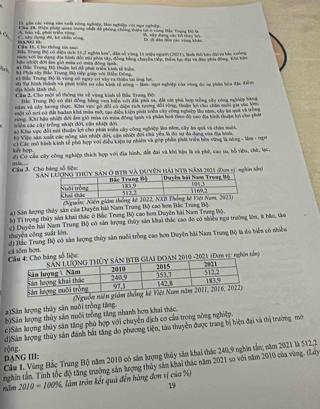 D. gần các vùng sản xuất nông nghiệp, lâm nghiệp với ngư nghiệp.
Câu 18. Biện pháp quan trọng nhất để phòng chống thiên tai ở vùng Bắc Trung Bộ là
A. bảo vệ, phát triển rừng, B. xây dựng các hỗ thủy lợi.
1 C. xây dựng đề, kè chấn sóng, D. đi dân đến các vùng khác,
DANG II:
Cầu 11. Cho thống tin sau:
Bắc Trung Bộ có diện tích 51,2 nghìn km^2 *, dân số yùng 11 triệu người (2021), lãnh thố kéo đài từ bắc xuống
nam với ba dạng địa hình đội núi phía tây, đồng bằng chuyên tiếp, thêm lục địa và đảo phía đồng. Khí hậu
hậu nhiệt đới ẩm gió mùa có mùa đông lạnh.
lịch
a) Bắc Trung Bộ thuận lợi để phát triển kinh tế biển.
b) Phía tây Bắc Trung Bộ tiếp giáp với Biến Đông.
c) Bắc Trung Bộ là vùng có nguy cơ xảy ra thiên tai ủng lụt.
d) Sự hình thành và phát triển cơ cầu kinh tế nông - lâm- ngư nghiệp của vùng do sự phân hóa đặc điểm
địa hình lãnh thổ.
Câu 2. Cho một số thông tin về vùng kinh tế Bắc Trung Bộ:
Bắc Trung Bộ có dài đồng bằng ven biển với đất phù sa, đất cát phù hợp trồng cây công nghiệp hàng
năm và cây hương thực. Khu vực gò đồi có diện tích tương đối rộng, thuận lợi cho chăn nuôi gia súc lớn;
một số nơi có đất badan khá màu mỡ, tạo điều kiện phát triển cây công nghiệp lâu năm, cây ăn quả và trồng
rừng. Khí hậu nhiệt đới âm gió mùa có mùa đông lạnh và phân hoá theo độ cao địa hình thuận lợi cho phát
c triển các cây trồng nhiệt đới, cận nhiệt đới.
a) Khu vực đồi núi thuận lợi cho phát triển cây công nghiệp lâu năm, cây ăn quả và chăn nuôi.
b) Việc sản xuất các nông sản nhiệt đới, cận nhiệt đới chủ yếu là do sự đa dạng của địa hình.
c) Các mô hình kinh tế phù hợp với điều kiện tự nhiên và góp phần phát triển bền vững là nông - lâm - ngư
kết hợp.
d) Cơ cầu cây công nghiệp thích hợp với địa hình, đất đai và khí hậu là cà phê, cao su, hồ tiêu, chè, lạc,
mía..
Câu 3. Cho bảng số liệu:
SAẢN Ở BTB VÀ DUYÊN HẢI NTB NÁM 2021 (Đơn vị: nghìn tần)
(Nguồn: Niên giám thống kê 2022
a) Sản lượng thủy sản của Duyên hải Nam Trung Bộ cao hơn Bắc Trung Bộ.
b) Tỉ trọng thủy sản khai thác ở Bắc Trung Bộ cao hơn Duyên hải Nam Trung Bộ.
c) Duyên hải Nam Trung Bộ có sản lượng thủy sản khai thác cao do có nhiều ngư trường lớn, ít bão, tàu
thuyền công suất lớn.
d) Bắc Trung Bộ có sản lượng thủy sản nuôi trồng cao hơn Duyên hải Nam Trung Bộ là do biển có nhiều
cá tôm hơn.
Cho bảng số liệu:
OẠN 2010 -2021 (Đơn vị: nghìn tần)
(Nguồ
a)Sản lượng thủy sản nuôi trồng tăng.
b)Sản lượng thủy sản nuôi trồng tăng nhanh hơn khai thác.
c)Sản lượng thủy sản tăng phù hợp với chuyển dịch cơ cấu trọng nông nghiệp.
d)Sản lượng thủy sản đánh bắt tăng do phương tiện, tàu thuyền được trang bị hiện đại và thị trường mở
rộng.
Câu 1. Vùng Bắc Trung Bộ năm 2010 có sản lượng thủy sản khai thác 240,9 nghìn tấn; năm 2021 là 512,2
DẠNG III:
nghìn tấn. Tính tốc độ tăng trưởng sản lượng thủy sản khai thác năm 2021 so với năm 2010 của vùng. (Lầy
năm 2010=100% , àm tròn kết quả đến hàng đơn vị của %
19