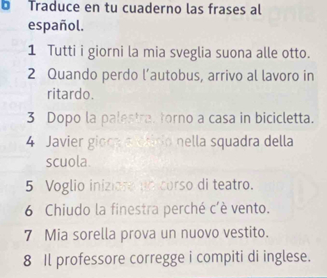 Traduce en tu cuaderno las frases al 
español. 
1 Tutti i giorni la mia sveglia suona alle otto. 
2 Quando perdo l’autobus, arrivo al lavoro in 
ritardo. 
3 Dopo la palestra, forno a casa in bicicletta. 
4 Javier gioca a chirio nella squadra della 
scuola. 
5 Voglio iniziare un corso di teatro. 
6 Chiudo la finestra perché c'è vento. 
7 Mia sorella prova un nuovo vestito. 
8 Il professore corregge i compiti di inglese.