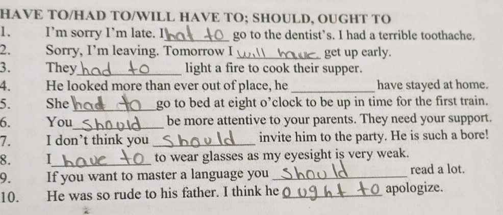 HAVE TO/HAD TO/WILL HAVE TO; SHOULD, OUGHT TO 
1. I’m sorry I’m late. I_ go to the dentist’s. I had a terrible toothache. 
2. Sorry, I’m leaving. Tomorrow I _get up early. 
3. They_ light a fire to cook their supper. 
4. He looked more than ever out of place, he _have stayed at home. 
5. She _go to bed at eight o’clock to be up in time for the first train. 
6. You_ be more attentive to your parents. They need your support. 
7. I don’t think you _invite him to the party. He is such a bore! 
8. I_ to wear glasses as my eyesight is very weak. 
9. If you want to master a language you _read a lot. 
10. He was so rude to his father. I think he _apologize.