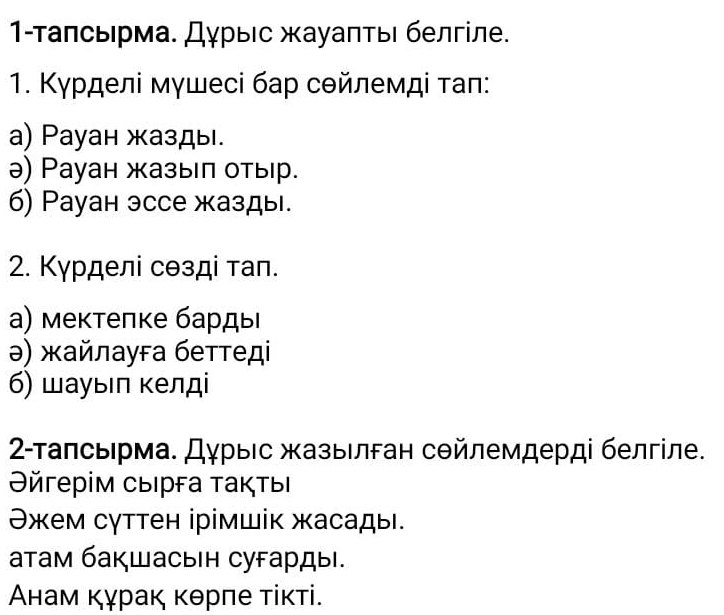 1-Τаπсьрма. Дγрыс жауаπτыι белгίле. 
1. Κγрделі мγшесі бар сθйлемді τаπ: 
a) Payан жазды. 
ə) Рауан жазыел отыр. 
6) Рауан эссе жазды. 
2. Κγрделі сθзді тап. 
а) мектелке бардыι 
ə) жайлауга беттеді 
б) шауыιл κелді 
2-Τалсьрма. Дγрыίс жазыелган сΘйлемдерді белгіле. 
Θйгерім сыΙрга τаκτыΙ 
Θжем сγттен ірімшік жасады. 
атам бакшасын сугарды. 
Анам κγраκ κθрπе τίκті.