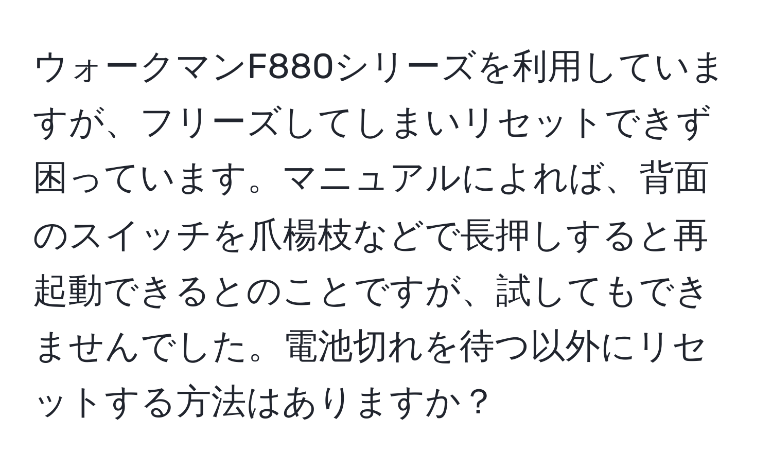 ウォークマンF880シリーズを利用していますが、フリーズしてしまいリセットできず困っています。マニュアルによれば、背面のスイッチを爪楊枝などで長押しすると再起動できるとのことですが、試してもできませんでした。電池切れを待つ以外にリセットする方法はありますか？