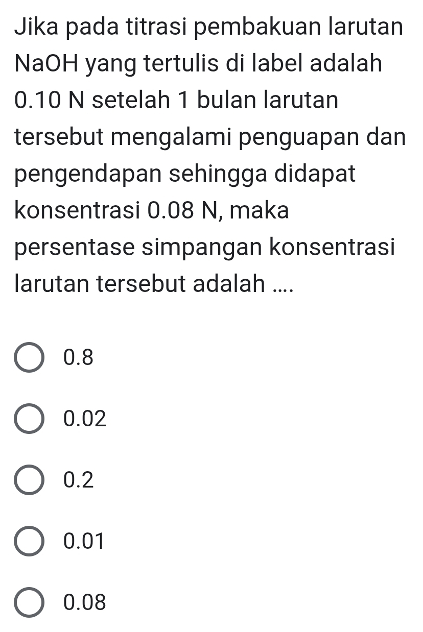 Jika pada titrasi pembakuan larutan
NaOH yang tertulis di label adalah
0.10 N setelah 1 bulan larutan
tersebut mengalami penguapan dan
pengendapan sehingga didapat
konsentrasi 0.08 N, maka
persentase simpangan konsentrasi
larutan tersebut adalah ....
0.8
0.02
0.2
0.01
0.08