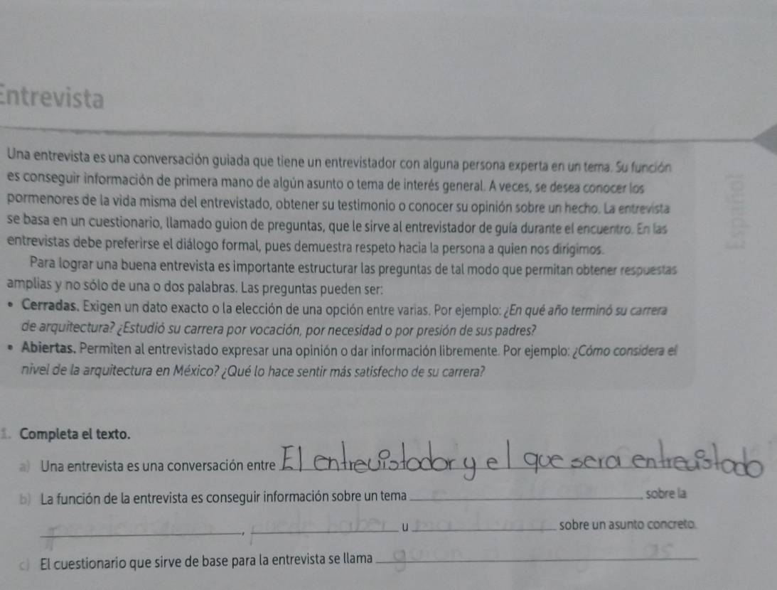 Entrevista 
Una entrevista es una conversación guiada que tiene un entrevistador con alguna persona experta en un tema. Su función 
es conseguir información de primera mano de algún asunto o tema de interés general. A veces, se desea conocer los 
pormenores de la vida misma del entrevistado, obtener su testimonio o conocer su opinión sobre un hecho. La entrevista 
se basa en un cuestionario, llamado guion de preguntas, que le sirve al entrevistador de guía durante el encuentro. En las 
entrevistas debe preferirse el diálogo formal, pues demuestra respeto hacia la persona a quien nos dirigimos. 
Para lograr una buena entrevista es importante estructurar las preguntas de tal modo que permitan obtener respuestas 
amplias y no sólo de una o dos palabras. Las preguntas pueden ser: 
Cerradas. Exigen un dato exacto o la elección de una opción entre varias. Por ejemplo: ¿En qué año terminó su carrera 
de arquitectura? ¿Estudió su carrera por vocación, por necesidad o por presión de sus padres? 
Abiertas. Permiten al entrevistado expresar una opinión o dar información libremente. Por ejemplo: ¿Cómo considera el 
nivel de la arquitectura en México? ¿Qué lo hace sentir más satisfecho de su carrera? 
Completa el texto. 
a) Una entrevista es una conversación entre_ 
b) La función de la entrevista es conseguir información sobre un tema _sobre la 
_ 
_u_ sobre un asunto concreto. 
c) El cuestionario que sirve de base para la entrevista se llama_