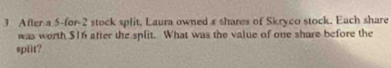 After a 5 -for -2 stock split, Laura owned x shares of Skryco stock. Each share 
was worth $16 after the split. What was the value of one share before the 
spfit?
