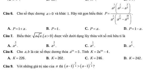 Cho số thực dương a>0 và khác 1. Hãy rút gọn biểu thức P=frac a^(frac 1)3(a^(frac 1)3-a^(frac 5)2)a^(frac 1)3(a^(frac 2)3-a^(frac 12)2).
A. P=1+a. B. P=1. C. P=a. D. P=1-a. 
Câu 7. Biểu thức sqrt(asqrt a), (a>0) được viết dưới dạng lũy thừa với số mũ hữu tỉ là
A. a^(frac 3)4. a^(frac 3)2. a^(frac 1)2. a^(frac 2)3. 
B.
C.
D.
Câu 8. Cho a, b là các số thực dương thỏa a^(2b)=5 , Tính K=2a^(6b)-4.
A. K=226. B. K=202. C. K=246. D. K=242. 
Câu 9. Với những giá trị nào của a thì (a-1)^- 2/3 >(a-1)^- 1/3  ?