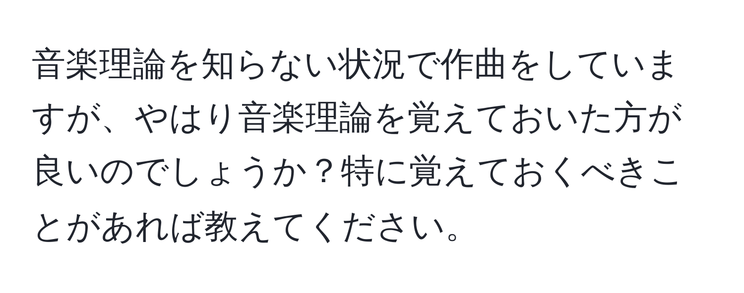 音楽理論を知らない状況で作曲をしていますが、やはり音楽理論を覚えておいた方が良いのでしょうか？特に覚えておくべきことがあれば教えてください。