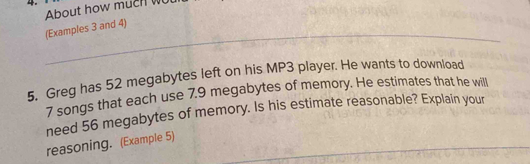 About how much wu 
_(Examples 3 and 4) 
5. Greg has 52 megabytes left on his MP3 player. He wants to download
7 songs that each use 7.9 megabytes of memory. He estimates that he will 
need 56 megabytes of memory. Is his estimate reasonable? Explain your 
_ 
reasoning. (Example 5)