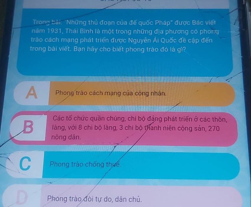 Trong bài: "Những thủ đoạn của đế quốc Pháp" được Bác viết
năm 1931, Thái Bình là một trong những địa phương có phony
trào cách mạng phát triển được Nguyễn Ái Quốc đề cập đến
trong bài viết. Bạn hãy cho biết phong trào đó là gì?
A Phong trào cách mạng của công nhân.
Các tổ chức quần chúng, chi bộ đáng phát triển ở các thôn,
B làng, với 8 chi bộ làng, 3 chi bộ thanh niên cộng sản, 270
nông dân.
C Phong trào chống thuế
Phong trào đòi tự do, dân chủ.