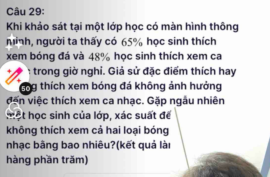 Khi khảo sát tại một lớp học có màn hình thông 
ninh, người ta thấy có 65% học sinh thích 
xem bóng đá và 48% học sinh thích xem ca 
+ trong giờ nghỉ. Giả sử đặc điểm thích hay 
+ 
sog thích xem bóng đá không ảnh hưởng 
vến việc thích xem ca nhạc. Gặp ngẫu nhiên 
một học sinh của lớp, xác suất để 
không thích xem cả hai loại bóng 
nhạc bằng bao nhiêu?(kết quả lài 
hàng phần trăm)