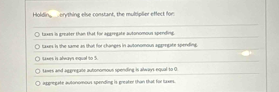 Holding erything else constant, the multiplier effect for:
taxes is greater than that for aggregate autonomous spending.
taxes is the same as that for changes in autonomous aggregate spending.
taxes is always equal to 5.
taxes and aggregate autonomous spending is always equal to 0
aggregate autonomous spending is greater than that for taxes.