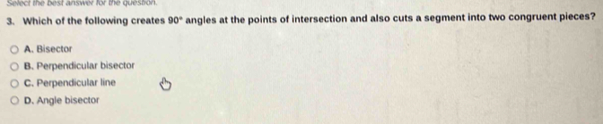 Select the best answer for the question.
3. Which of the following creates 90° angles at the points of intersection and also cuts a segment into two congruent pieces?
A. Bisector
B. Perpendicular bisector
C. Perpendicular line
D. Angle bisector