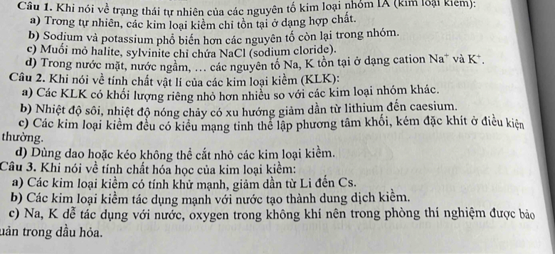 Khi nói về trạng thái tự nhiên của các nguyên tố kim loại nhóm IA (kim loại kiem):
a) Trong tự nhiên, các kim loại kiểm chi tôn tại ở dạng hợp chất.
b) Sodium và potassium phổ biển hơn các nguyên tố còn lại trong nhóm.
c) Muối mỏ halite, sylvinite chỉ chứa NaCl (sodium cloride).
d) Trong nước mặt, nước ngầm, ... các nguyên tổ Na, K tồn tại ở dạng cation Na* và K *.
Câu 2. Khi nói về tính chất vật lí của các kim loại kiềm (KLK):
a) Các KLK có khối lượng riêng nhỏ hơn nhiều so với các kim loại nhóm khác.
b) Nhiệt độ sôi, nhiệt độ nóng chảy có xu hướng giảm dần từ lithium đến caesium.
c) Các kim loại kiểm đều có kiểu mạng tinh thể lập phương tâm khối, kém đặc khít ở điều kiện
thường.
d) Dùng dao hoặc kéo không thể cắt nhỏ các kim loại kiểm.
Câu 3. Khi nói về tính chất hóa học của kim loại kiềm:
a) Các kim loại kiềm có tính khử mạnh, giảm dần từ Li đến Cs.
b) Các kim loại kiểm tác dụng mạnh với nước tạo thành dung dịch kiểm.
c) Na, K dễ tác dụng với nước, oxygen trong không khí nên trong phòng thí nghiệm được bảo
uản trong dầu hỏa.