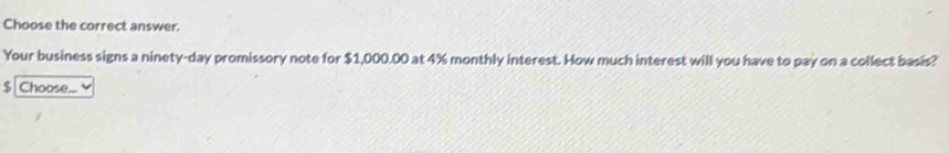 Choose the correct answer. 
Your business signs a ninety-day promissory note for $1,000.00 at 4% monthly interest. How much interest will you have to pay on a collect basis?
$ Choose...