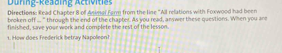 During-Reading Activities 
Directions: Read Chapter 8 of Animal Farm from the line “All relations with Foxwood had been 
broken off ... ” through the end of the chapter. As you read, answer these questions. When you are 
finished, save your work and complete the rest of the lesson. 
1. How does Frederick betray Napoleon?