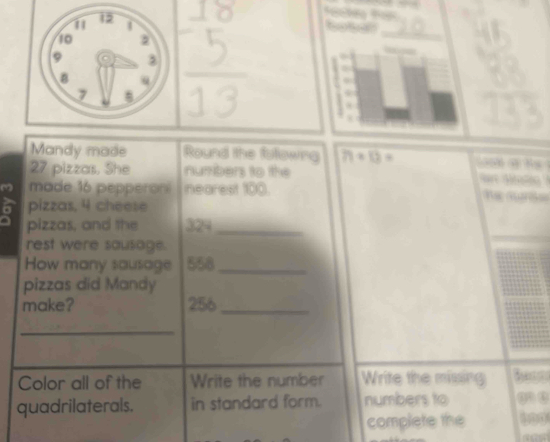 Mandy made Round the folowng 71+13= G h
27 pizzas, She numbers to the 
A 
m made 16 pepperon nearest 100. 
. 
pizzas, 4 cheese 
pizzas, and the 324 _ 
rest were sausage. 
How many sausage 558 _ 
pizzas did Mandy 
make? 256 _ 
_ 
Color all of the Write the number Write the missing 
quadrilaterals. in standard form. numbers to 
complete the