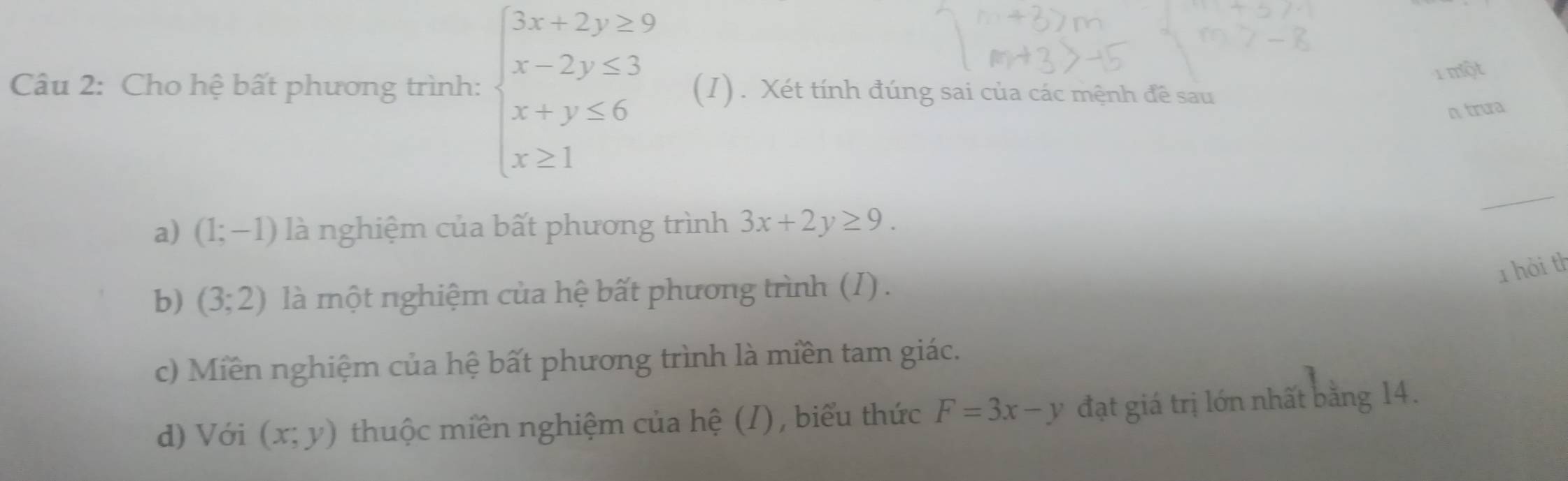 một
Câu 2: Cho hệ bất phương trình: beginarrayl 3x+2y≥ 9 x-2y≤ 3 x+y≤ 6 x≥ 1endarray. (I). Xét tính đúng sai của các mệnh đề sau
n trua
_
a) (1;-1) là nghiệm của bất phương trình 3x+2y≥ 9. 
1 hòi th
b) (3;2) là một nghiệm của hệ bất phương trình (I) .
c) Miền nghiệm của hệ bất phương trình là miền tam giác.
d) Với (x;y) thuộc miền nghiệm của hệ (/) , biểu thức F=3x-y đạt giá trị lớn nhất bằng 14.