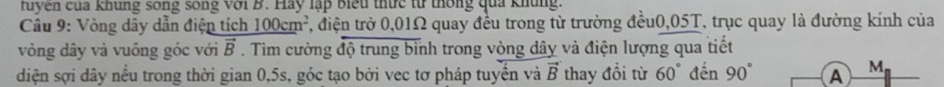 tuyen của khung song song với B. Hay lập biểu thức từ thống qua khủng. 
Cầu 9: Vòng dây dẫn điện tích 100cm², điện trở 0,01Ω quay đều trong từ trường đều0, 05T, trục quay là đường kính của 
vòng dây và vuông góc với vector B. Tìm cường độ trung bình trong vòng dây và điện lượng qua tiết 
diện sợi dây nếu trong thời gian 0,5s, góc tạo bởi vec tơ pháp tuyến và vector B thay đổi từ 60° đến 90° A M