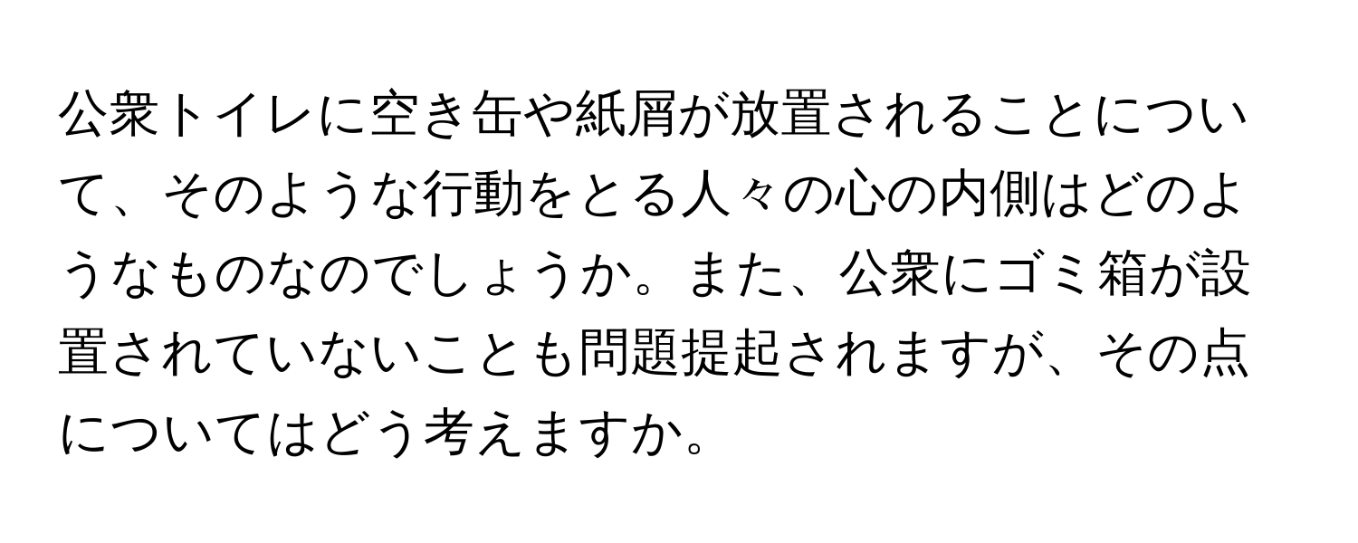 公衆トイレに空き缶や紙屑が放置されることについて、そのような行動をとる人々の心の内側はどのようなものなのでしょうか。また、公衆にゴミ箱が設置されていないことも問題提起されますが、その点についてはどう考えますか。