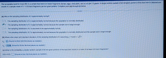 rtults in a sample mean of The acceptable level for insect fith in a certale food lere is 4 issect fragments (lanvae, eggs, bady parts, and so on) par 59 grares. A simple randors sumple of 6) tee-gram portions of the food tem is obtaned and
x=4 8 insect fragments per ten-gran portios. Complete para (a) through (c) be ow.
(#) Wy is the sompling distlibution of x approximately noma?
A. The sempling distribution of i is approwmately normal because the population is sormally dambuted
1 The samplieg distribution of x is approximately nornal because tke saumple size islaige enough
C The sumpling disabution of i is assumed to be approsimately normal.
D. The sampling distribution of i is appromalely normal because the population is nomally distrioured and the sample size is lage enough.
dy What is the mean and sandard sevetion of the sansping distrbution of 2 aasniag mu =4 and m· sqrt(2)
F_1 -4 (Hound to three decirsal places as needed
''x'' 0264 (Round to three decimal places as needed !
) What is the probabiloy a simple random somple of 90 tea-gram portioss of the food Her resuls in a reeas of at leass 4.5 insect frsgiments?
P 4.8p=□ [Round to four decimnal places as needed.]