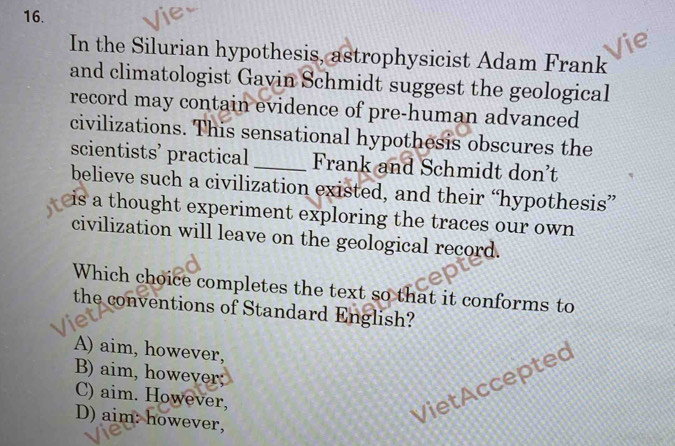 In the Silurian hypothesis, astrophysicist Adam Frank
and climatologist Gavin Schmidt suggest the geological
record may contain evidence of pre-human advanced
civilizations. This sensational hypothesis obscures the
scientists’ practical_ Frank and Schmidt don’t
believe such a civilization existed, and their “hypothesis”
is a thought experiment exploring the traces our own 
civilization will leave on the geological record.
Which choice completes the text so that it conforms to
the conventions of Standard English?
A) aim, however,
B) aim, however;
C) aim. However,
D) aim: however,
VietAccepted