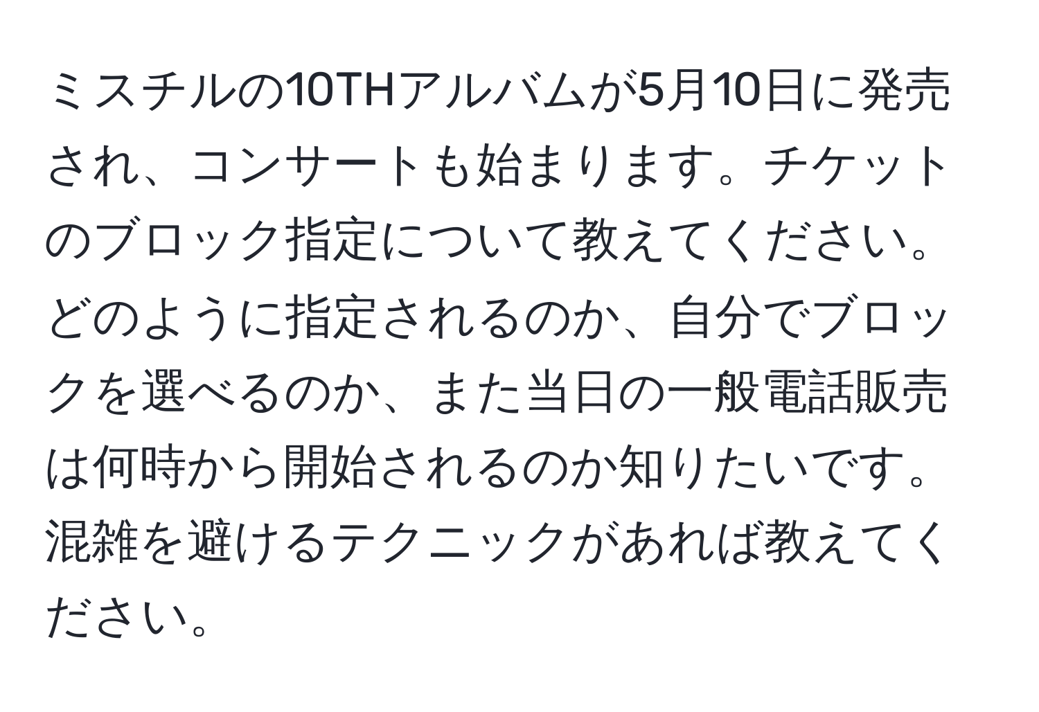 ミスチルの10THアルバムが5月10日に発売され、コンサートも始まります。チケットのブロック指定について教えてください。どのように指定されるのか、自分でブロックを選べるのか、また当日の一般電話販売は何時から開始されるのか知りたいです。混雑を避けるテクニックがあれば教えてください。