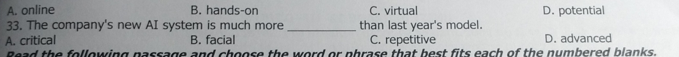 A. online B. hands-on C. virtual D. potential
33. The company's new AI system is much more _than last year's model.
A. critical B. facial C. repetitive D. advanced
Bead the following passage and choose the word or phrase that best fits each of the numbered blanks.