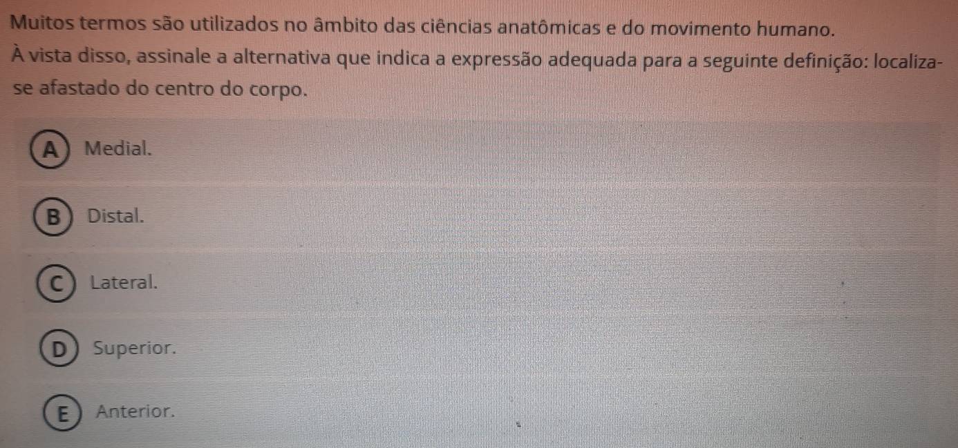 Muitos termos são utilizados no âmbito das ciências anatômicas e do movimento humano.
À vista disso, assinale a alternativa que indica a expressão adequada para a seguinte definição: localiza-
se afastado do centro do corpo.
A) Medial.
BDistal.
CLateral.
D Superior.
E Anterior.