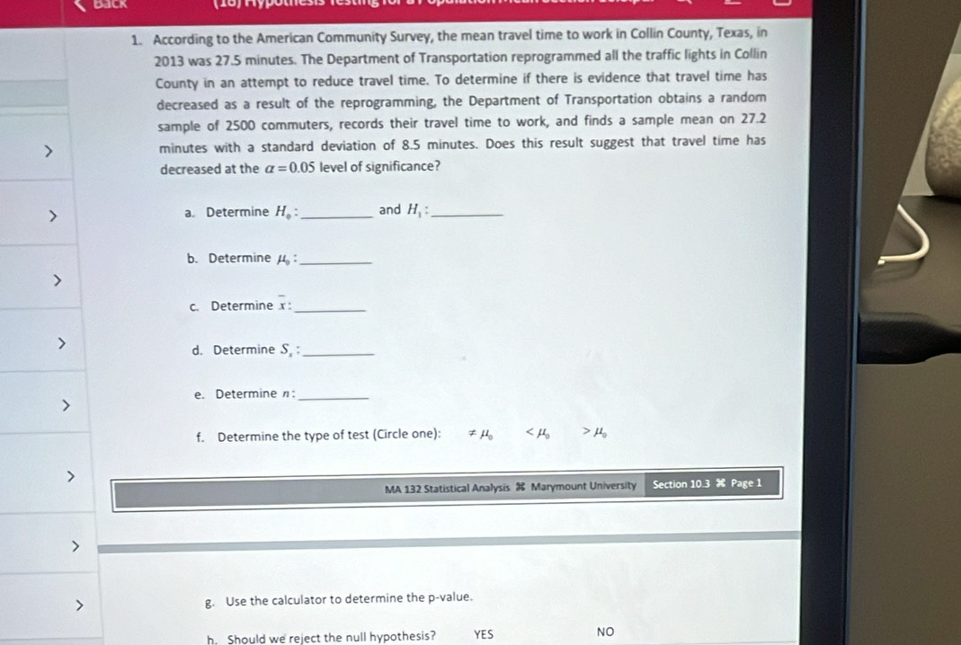 dack
1. According to the American Community Survey, the mean travel time to work in Collin County, Texas, in
2013 was 27.5 minutes. The Department of Transportation reprogrammed all the traffic lights in Collin
County in an attempt to reduce travel time. To determine if there is evidence that travel time has
decreased as a result of the reprogramming, the Department of Transportation obtains a random
sample of 2500 commuters, records their travel time to work, and finds a sample mean on 27.2
minutes with a standard deviation of 8.5 minutes. Does this result suggest that travel time has
decreased at the alpha =0.05 level of significance?
a. Determine H_0 : _ and H_1 _
b. Determine mu _0 : _
c. Determine x _
d. Determine S. :_
e. Determine η:_
f. Determine the type of test (Circle one): ≠ mu _0
MA 132 Statistical Analysis Marymount University Section 10.3 s: Page 1
g. Use the calculator to determine the p -value.
h. Should we reject the null hypothesis? YES NO