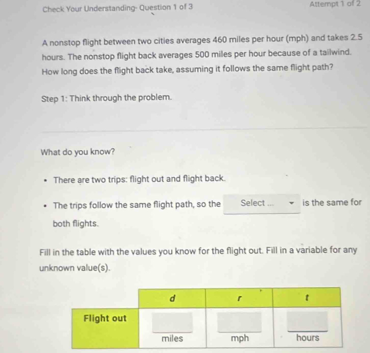 Check Your Understanding- Question 1 of 3 Attempt 1 of 2 
A nonstop flight between two cities averages 460 miles per hour (mph) and takes 2.5
hours. The nonstop flight back averages 500 miles per hour because of a tailwind. 
How long does the flight back take, assuming it follows the same flight path? 
Step 1: Think through the problem. 
What do you know? 
There are two trips: flight out and flight back. 
The trips follow the same flight path, so the Select ... is the same for 
both flights. 
Fill in the table with the values you know for the flight out. Fill in a variable for any 
unknown value(s).