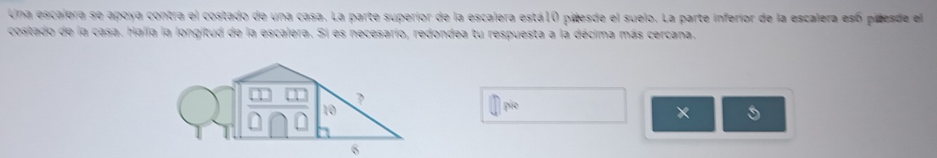 Una escalera se apoya contra el costado de una casa. La parte superior de la escalera está10 pitesde el suelo. La parte inferior de la escalera esó pidesde el 
costado de la casa. Halla la longitud de la escalera. Si es necesario, redondea tu respuesta a la décima más cercana. 
pio