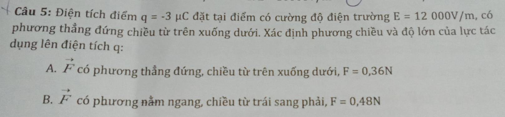 Điện tích điểm q=-3 μC đặt tại điểm có cường độ điện trường E=12000V/m , có
phương thẳng đứng chiều từ trên xuống dưới. Xác định phương chiều và độ lớn của lực tác
dụng lên điện tích q :
A. vector F có phương thẳng đứng, chiều từ trên xuống dưới, F=0,36N
B. vector F có phương nằm ngang, chiều từ trái sang phải, F=0,48N