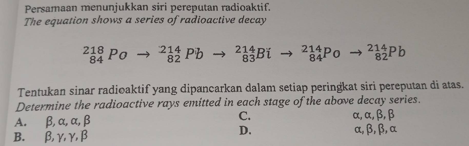 Persamaan menunjukkan siri pereputan radioaktif.
The equation shows a series of radioactive decay
beginarrayr 218 84endarray Po
_(82)^(214)Pb to _(83)^(214)Bi _(84)^(214)Po to _(82)^(214)Pb
Tentukan sinar radioaktif yang dipancarkan dalam setiap peringkat siri pereputan di atas.
Determine the radioactive rays emitted in each stage of the above decay series.
A. β, α, α, β
C. α, α, β, β
B. β, γ, γ, β
D. α, β, β, α