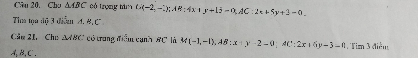 Cho △ ABC có trọng tâm G(-2;-1); AB:4x+y+15=0; AC:2x+5y+3=0. 
Tìm tọa độ 3 điểm A, B, C. 
Câu 21. Cho △ ABC có trung điểm cạnh BC là M(-1,-1); AB:x+y-2=0; AC : 2x+6y+3=0. Tìm 3 điểm
A, B, C.