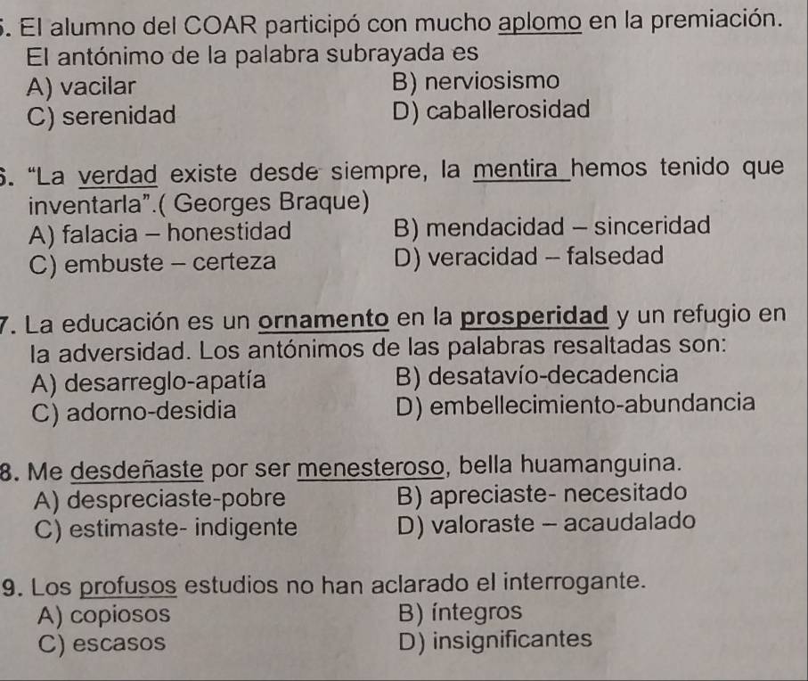 El alumno del COAR participó con mucho aplomo en la premiación.
El antónimo de la palabra subrayada es
A) vacilar B) nerviosismo
C) serenidad D) caballerosidad
6. “La verdad existe desde siempre, la mentira hemos tenido que
inventarla”.( Georges Braque)
A) falacia - honestidad B) mendacidad - sinceridad
C) embuste - certeza D) veracidad -- falsedad
7. La educación es un ornamento en la prosperidad y un refugio en
la adversidad. Los antónimos de las palabras resaltadas son:
A) desarreglo-apatía B) desatavío-decadencia
C) adorno-desidia D) embellecimiento-abundancia
8. Me desdeñaste por ser menesteroso, bella huamanguina.
A) despreciaste-pobre B) apreciaste- necesitado
C) estimaste- indigente D) valoraste - acaudalado
9. Los profusos estudios no han aclarado el interrogante.
A) copiosos B) íntegros
C) escasos D) insignificantes