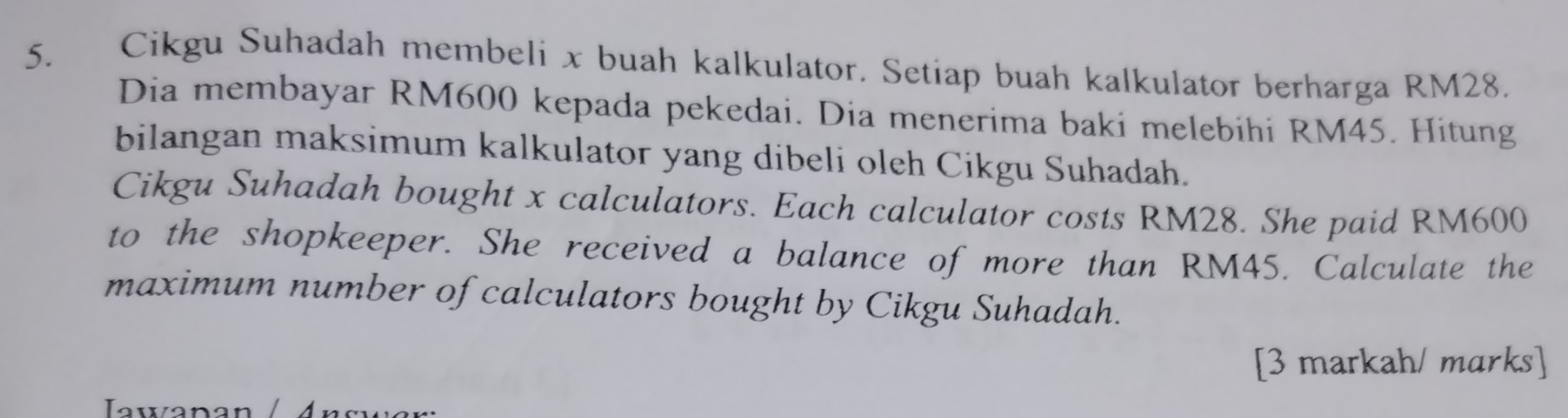 Cikgu Suhadah membeli x buah kalkulator. Setiap buah kalkulator berharga RM28. 
Dia membayar RM600 kepada pekedai. Dia menerima baki melebihi RM45. Hitung 
bilangan maksimum kalkulator yang dibeli oleh Cikgu Suhadah. 
Cikgu Suhadah bought x calculators. Each calculator costs RM28. She paid RM600
to the shopkeeper. She received a balance of more than RM45. Calculate the 
maximum number of calculators bought by Cikgu Suhadah. 
[3 markah/ marks] 
Iawanan