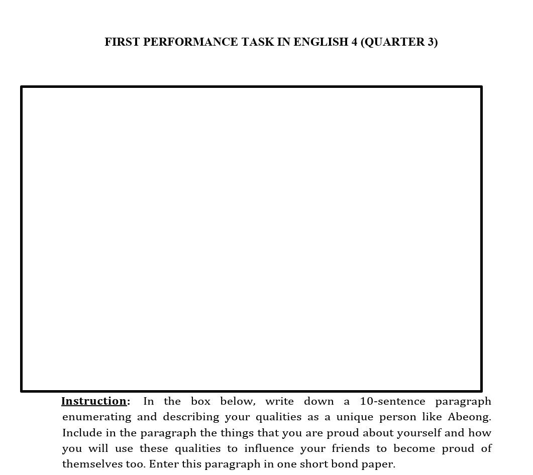 FIRST PERFORMANCE TASK IN ENGLISH 4 (QUARTER 3) 
Instruction: In the box below, write down a 10 -sentence paragraph 
enumerating and describing your qualities as a unique person like Abeong. 
Include in the paragraph the things that you are proud about yourself and how 
you will use these qualities to influence your friends to become proud of 
themselves too. Enter this paragraph in one short bond paper.