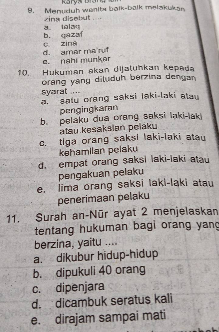 Karya orang 
9. Menuduh wanita baik-baik melakukan
zina disebut ....
a. talaq
b. qazaf
c. zina
d. amar ma’ruf
e. nahi munkar
10. Hukuman akan dijatuhkan kepada
orang yang dituduh berzina dengan
syarat ....
a. satu orang saksi laki-laki atau
pengingkaran
b. pelaku dua orang saksi laki-laki
atau kesaksian pelaku
c. tiga orang saksi laki-laki atau
kehamilan pelaku
d. empat orang saksi laki-laki atau
pengakuan pelaku
e. lima orang saksi laki-laki atau
penerimaan pelaku
11. Surah an-Nūr ayat 2 menjelaskan
tentang hukuman bagi orang yang
berzina, yaitu ....
a. dikubur hidup-hidup
b. dipukuli 40 orang
c. dipenjara
d. dicambuk seratus kali
e. dirajam sampai mati