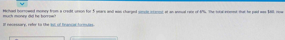 Michael borrowed money from a credit union for 5 years and was charged simple interest at an annual rate of 6%. The total interest that he paid was $60. How 
much money did he borrow? 
If necessary, refer to the list of financial formulas.