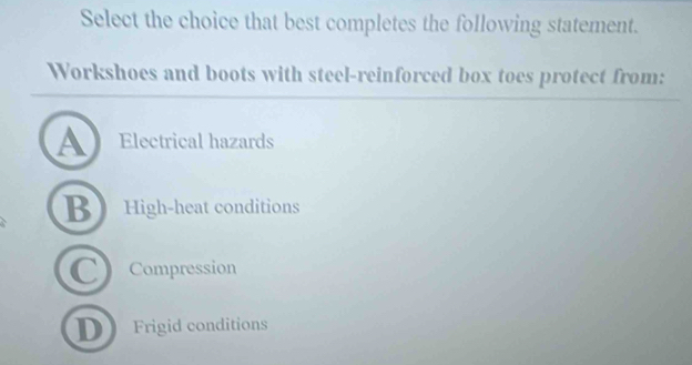 Select the choice that best completes the following statement.
Workshoes and boots with steel-reinforced box toes protect from:
A Electrical hazards
B High-heat conditions
C Compression
D Frigid conditions