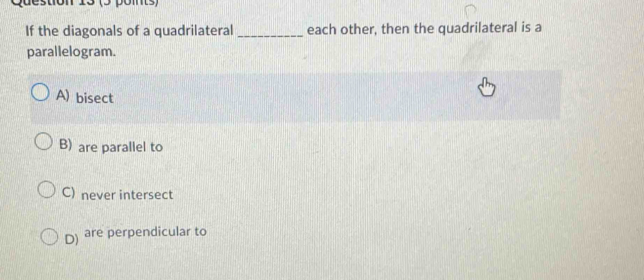 (5 pomts)
If the diagonals of a quadrilateral _each other, then the quadrilateral is a
parallelogram.
A) bisect
B) are parallel to
C) never intersect
D) are perpendicular to