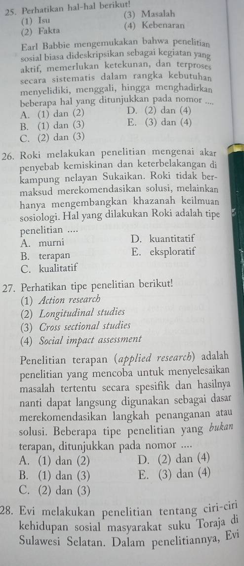 Perhatikan hal-hal berikut!
(1) Isu (3) Masalah
(2) Fakta
(4) Kebenaran
Earl Babbie mengemukakan bahwa penelitian
sosial biasa dideskripsikan sebagai kegiatan yang
aktif, memerlukan ketekunan, dan terproses
secara sistematis dalam rangka kebutuhan
menyelidiki, menggali, hingga menghadirkan
beberapa hal yang ditunjukkan pada nomor ....
A. (1) dan (2) D. (2) dan (4)
B. (1) dan (3) E. (3) dan (4)
C. (2) dan (3)
26. Roki melakukan penelitian mengenai akar
penyebab kemiskinan dan keterbelakangan di
kampung nelayan Sukaikan. Roki tidak ber-
maksud merekomendasikan solusi, melainkan
hanya mengembangkan khazanah keilmuan
sosiologi. Hal yang dilakukan Roki adalah tipe
penelitian ....
A. murni D. kuantitatif
B. terapan E. eksploratif
C. kualitatif
27. Perhatikan tipe penelitian berikut!
(1) Action research
(2) Longitudinal studies
(3) Cross sectional studies
(4) Social impact assessment
Penelitian terapan (applied research) adalah
penelitian yang mencoba untuk menyelesaikan
masalah tertentu secara spesifik dan hasilnya
nanti dapat langsung digunakan sebagai dasan
merekomendasikan langkah penanganan atau
solusi. Beberapa tipe penelitian yang bukan
terapan, ditunjukkan pada nomor ....
A. (1) dan (2) D. (2) dan (4)
B. (1) dan (3) E. (3) dan (4)
C. (2) dan (3)
28. Evi melakukan penelitian tentang ciri-ciri
kehidupan sosial masyarakat suku Toraja di
Sulawesi Selatan. Dalam penelitiannya, Evi