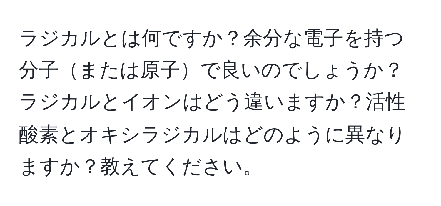 ラジカルとは何ですか？余分な電子を持つ分子または原子で良いのでしょうか？ラジカルとイオンはどう違いますか？活性酸素とオキシラジカルはどのように異なりますか？教えてください。