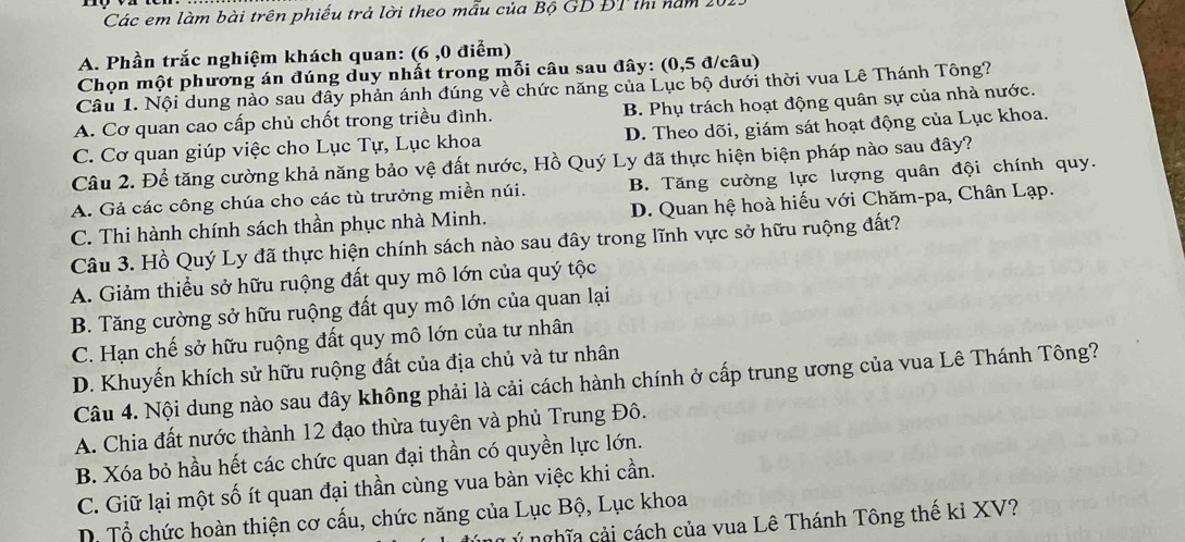 Các em làm bài trên phiếu trả lời theo mẫu của Bộ GD ĐT thi năm 20
A. Phần trắc nghiệm khách quan: (6 ,0 điểm)
Chọn một phương án đúng duy nhất trong mỗi câu sau đây: (0,5 đ/câu)
Câu 1. Nội dung nào sau đây phản ánh đúng về chức năng của Lục bộ dưới thời vua Lê Thánh Tông?
A. Cơ quan cao cấp chủ chốt trong triều đình. B. Phụ trách hoạt động quân sự của nhà nước.
C. Cơ quan giúp việc cho Lục Tự, Lục khoa D. Theo dõi, giám sát hoạt động của Lục khoa.
Câu 2. Để tăng cường khả năng bảo vệ đất nước, Hồ Quý Ly đã thực hiện biện pháp nào sau đây?
A. Gả các công chúa cho các tù trưởng miền núi. B. Tăng cường lực lượng quân đội chính quy.
C. Thi hành chính sách thần phục nhà Minh. D. Quan hệ hoà hiếu với Chăm-pa, Chân Lạp.
Câu 3. Hồ Quý Ly đã thực hiện chính sách nào sau đây trong lĩnh vực sở hữu ruộng đất?
A. Giảm thiều sở hữu ruộng đất quy mô lớn của quý tộc
B. Tăng cường sở hữu ruộng đất quy mô lớn của quan lại
C. Hạn chế sở hữu ruộng đất quy mô lớn của tư nhân
D. Khuyến khích sử hữu ruộng đất của địa chủ và tư nhân
Câu 4. Nội dung nào sau đây không phải là cải cách hành chính ở cấp trung ương của vua Lê Thánh Tông?
A. Chia đất nước thành 12 đạo thừa tuyên và phủ Trung Đô.
B. Xóa bỏ hầu hết các chức quan đại thần có quyền lực lớn.
C. Giữ lại một số ít quan đại thần cùng vua bàn việc khi cần.
D. Tổ chức hoàn thiện cơ cấu, chức năng của Lục Bộ, Lục khoa
ý nghĩa cải cách của vua Lê Thánh Tông thế kỉ XV?