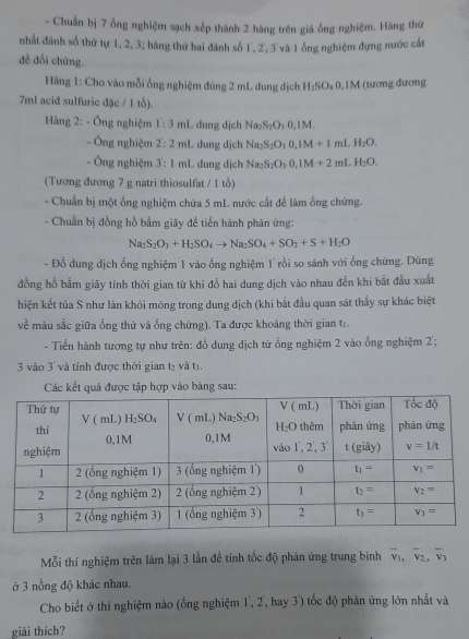 Chuẩn bị 7 ổng nghiệm sạch xếp thành 2 hàng trên giá ống nghiệm. Hàng thứ
nhất đánh số thứ tự 1, 2, 3; hàng thứ hai đánh số 1', 2', 3' và 1 ống nghiệm đựng nước cất
đề đổi chứng.
Hàng 1: Cho vào mỗi ống nghiệm đúng 2 mL dung địch H_2SO_40,1M (tương đương
7ml acid sulfuric đặc / 1 tổ).
Hàng 2: - Ông nghiệm 1:3 mL dung dịch N Na_2S_2O_30.1N
- Ông nghiệm 2:2 mL dung dịch Na_2S_2O_30.1M+1mLH_2O.
- Ông nghiệm 3:1 mL dung dịch Na_2S_2O_30,1M+2mLH_2O.
(Tương đương 7 g natri thiosulfat / 1 tổ)
- Chuẩn bị một ống nghiệm chứa 5 mL nước cất để làm ống chứng.
- Chuẩn bị đồng hồ bắm giây đề tiến hành phản ứng:
Na_2S_2O_3+H_2SO_4to Na_2SO_4+SO_2+S+H_2O
- Đổ dung dịch ống nghiệm 1 vào ống nghiệm 1 rồi so sánh với ống chứng. Dùng
đồng hồ bắm giây tính thời gian từ khi đồ hai dung dịch vào nhau đến khi bắt đầu xuất
hiện kết tủa S như làn khói móng trong dung dịch (khi bắt đầu quan sát thầy sự khác biệt
về màu sắc giữa ống thử và ống chứng). Ta được khoảng thời gian tr.
- Tiến hành tương tự như trên: đổ dung dịch từ ống nghiệm 2 vào ống nghiệm 2';
3 vào 3' và tính được thời gian tạ và t3,
Các kết quả được tập hợp vào bảng sau:
Mỗi thí nghiệm trên làm lại 3 lần đề tính tốc độ phản ứng trung bìinh overline v_1,overline v_2,overline v_3
ở 3 nồng độ khác nhau.
Cho biết ở thí nghiệm nào (ổng nghiệm 1, 2, hay 3) tốc độ phản ứng lớn nhất và
giải thích?